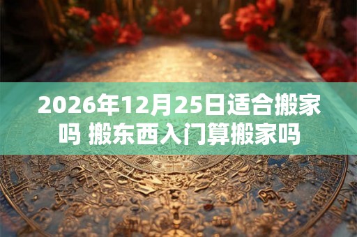 2026年12月25日适合搬家吗 搬东西入门算搬家吗