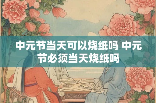 中元节当天可以烧纸吗 中元节必须当天烧纸吗