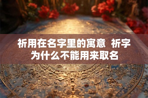 祈用在名字里的寓意 祈字为什么不能用来取名 祈用在名字里的寓意 祈字为什么不能用来取名