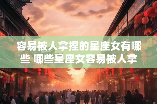 容易被人拿捏的星座女有哪些 哪些星座女容易被人拿捏