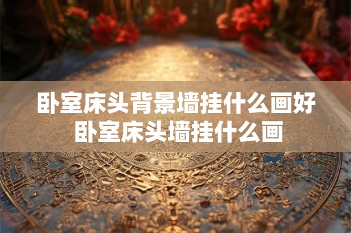 卧室床头背景墙挂什么画好 卧室床头墙挂什么画 卧室床头背景墙挂什么画好 卧室床头墙挂什么画