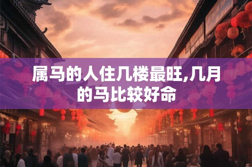 属马的人住几楼最旺,几月的马比较好命
