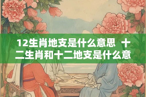 12生肖地支是什么意思 十二生肖和十二地支是什么意思 12生肖地支是什么意思 十二生肖和十二地支是什么意思