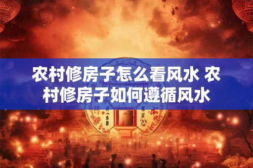 农村修房子怎么看风水 农村修房子如何遵循风水