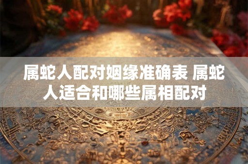 属蛇人配对姻缘准确表 属蛇人适合和哪些属相配对