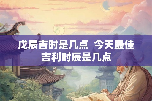 戊辰吉时是几点  今天最佳吉利时辰是几点