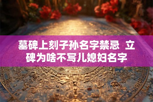 墓碑上刻子孙名字禁忌  立碑为啥不写儿媳妇名字