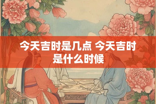 今天吉时是几点 今天吉时是什么时候