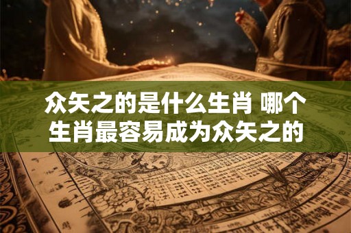 众矢之的是什么生肖 哪个生肖最容易成为众矢之的 众矢之的是什么生肖 哪个生肖最容易成为众矢之的