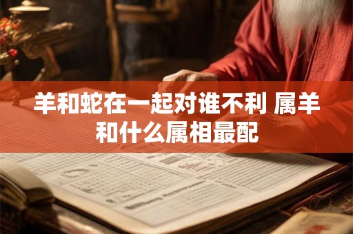 羊和蛇在一起对谁不利 属羊和什么属相最配 羊和蛇在一起对谁不利 属羊和什么属相最配
