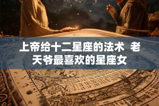 上帝给十二星座的法术 老天爷最喜欢的星座女 上帝给十二星座的法术 老天爷最喜欢的星座女