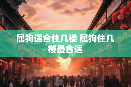 属狗适合住几楼 属狗住几楼最合适 属狗适合住几楼 属狗住几楼最合适