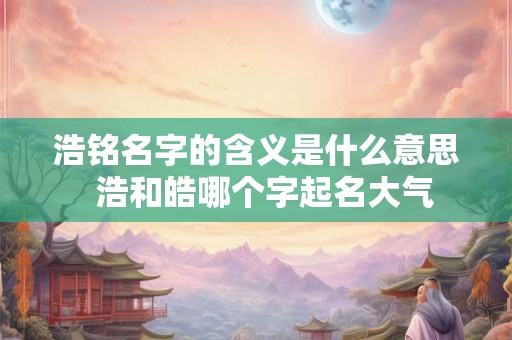 浩铭名字的含义是什么意思 浩和皓哪个字起名大气 浩铭名字的含义是什么意思 浩和皓哪个字起名大气