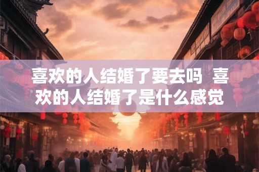 喜欢的人结婚了要去吗  喜欢的人结婚了是什么感觉