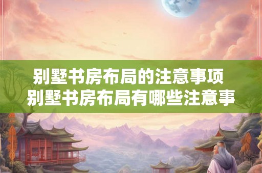 别墅书房布局的注意事项 别墅书房布局有哪些注意事项