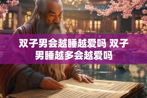 双子男会越睡越爱吗 双子男睡越多会越爱吗