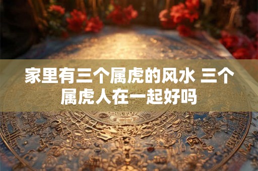 家里有三个属虎的风水 三个属虎人在一起好吗