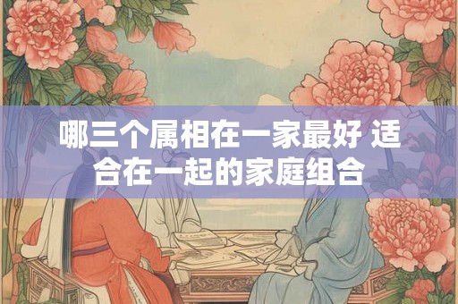 哪三个属相在一家最好 适合在一起的家庭组合