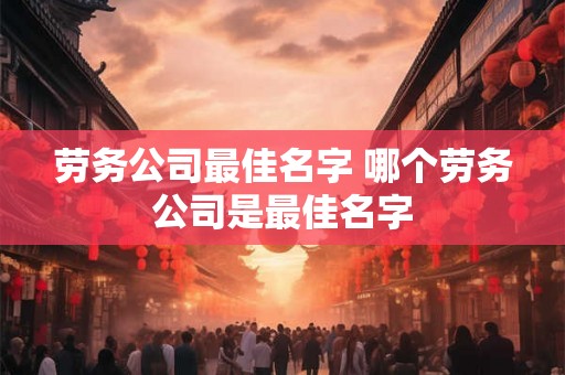 劳务公司最佳名字 哪个劳务公司是最佳名字 劳务公司最佳名字 哪个劳务公司是最佳名字