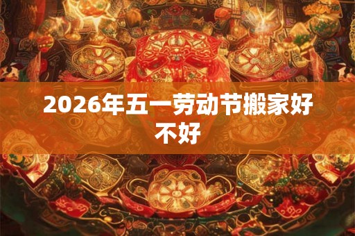 2026年五一劳动节搬家好不好 2026年五一劳动节搬家好不好