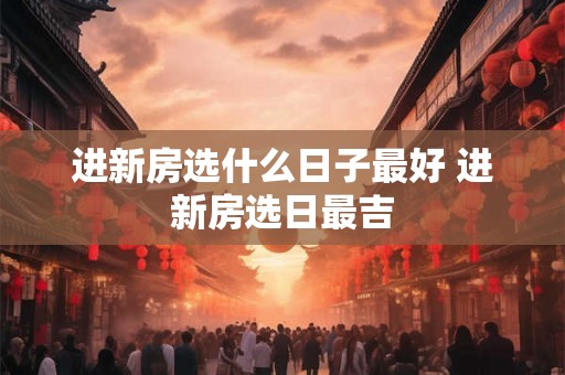 进新房选什么日子最好 进新房选日最吉