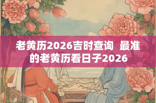 老黄历2026吉时查询  最准的老黄历看日子2026