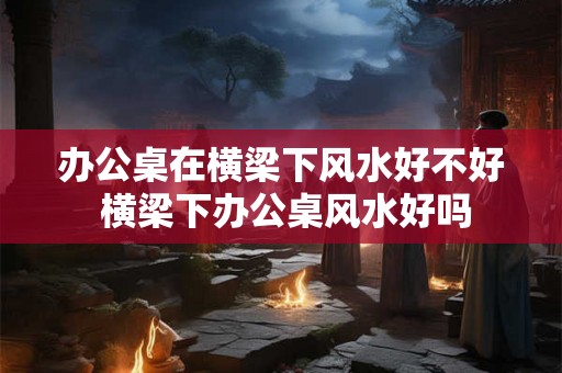 办公桌在横梁下风水好不好 横梁下办公桌风水好吗 办公桌在横梁下风水好不好 横梁下办公桌风水好吗