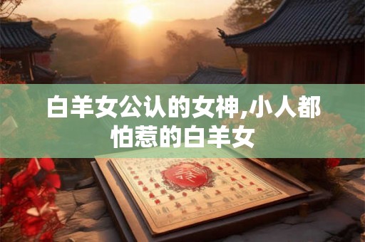 白羊女公认的女神,小人都怕惹的白羊女 白羊女公认的女神,小人都怕惹的白羊女