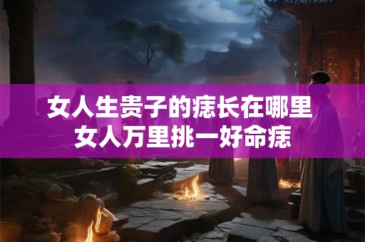 女人生贵子的痣长在哪里 女人万里挑一好命痣 女人生贵子的痣长在哪里 女人万里挑一好命痣