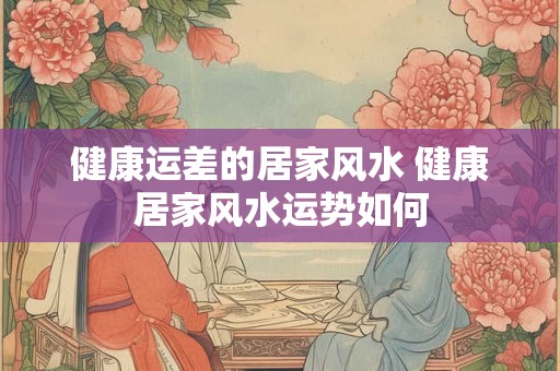 健康运差的居家风水 健康居家风水运势如何
