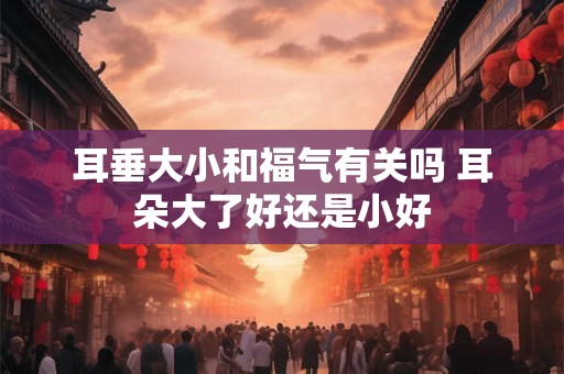 耳垂大小和福气有关吗 耳朵大了好还是小好 耳垂大小和福气有关吗 耳朵大了好还是小好