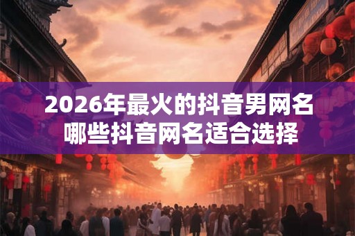 2026年最火的抖音男网名 哪些抖音网名适合选择