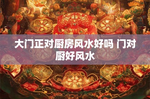 大门正对厨房风水好吗 门对厨好风水 大门正对厨房风水好吗 门对厨好风水