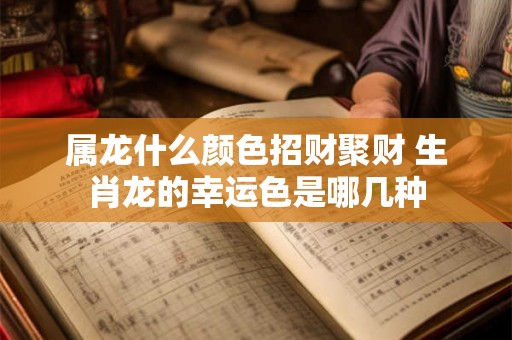 属龙什么颜色招财聚财 生肖龙的幸运色是哪几种 属龙什么颜色招财聚财 生肖龙的幸运色是哪几种
