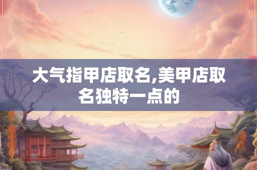 大气指甲店取名,美甲店取名独特一点的