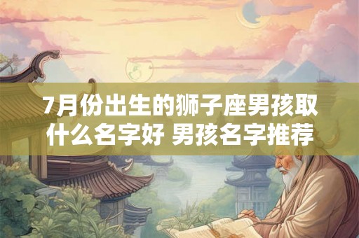 7月份出生的狮子座男孩取什么名字好 男孩名字推荐 7月份出生的狮子座男孩取什么名字好 男孩名字推荐