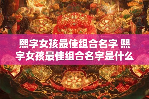 熙字女孩最佳组合名字 熙字女孩最佳组合名字是什么