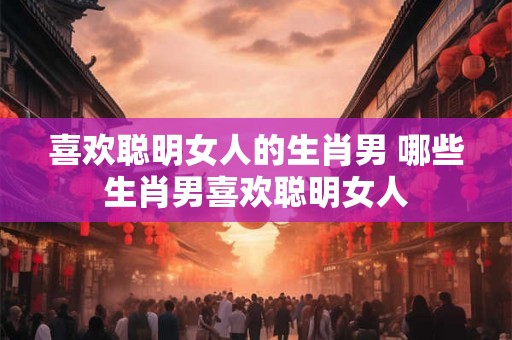 喜欢聪明女人的生肖男 哪些生肖男喜欢聪明女人