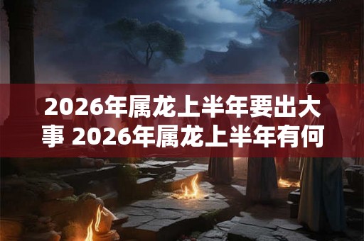 2026年属龙上半年要出大事 2026年属龙上半年有何大事