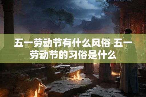 五一劳动节有什么风俗 五一劳动节的习俗是什么