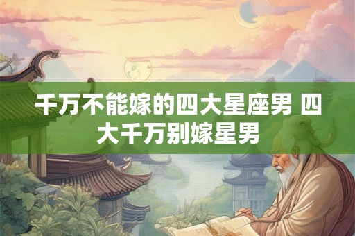 千万不能嫁的四大星座男 四大千万别嫁星男 千万不能嫁的四大星座男 四大千万别嫁星男