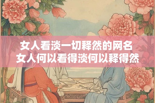 女人看淡一切释然的网名 女人何以看得淡何以释得然 女人看淡一切释然的网名 女人何以看得淡何以释得然