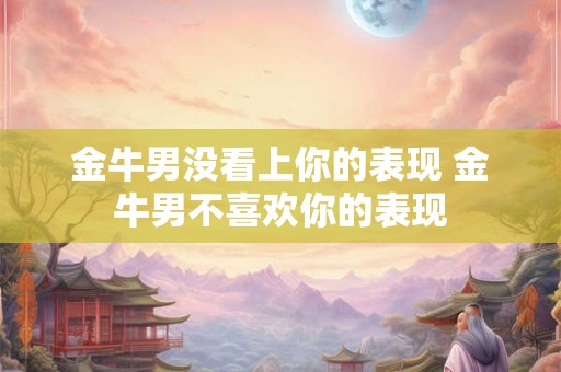 金牛男没看上你的表现 金牛男不喜欢你的表现