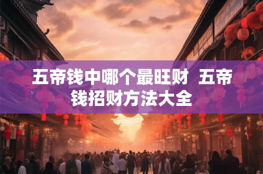 五帝钱中哪个最旺财  五帝钱招财方法大全