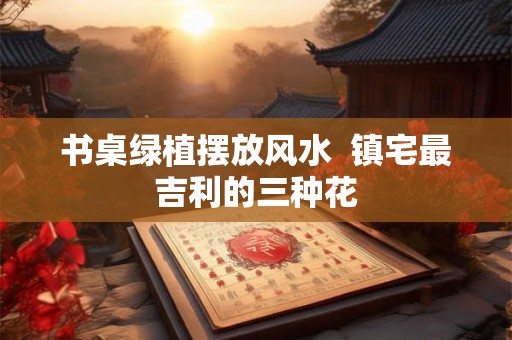 书桌绿植摆放风水  镇宅最吉利的三种花