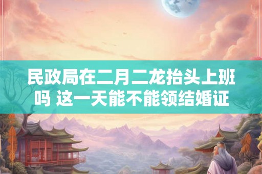 民政局在二月二龙抬头上班吗 这一天能不能领结婚证