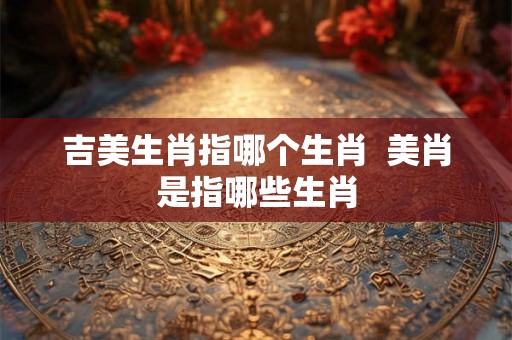 吉美生肖指哪个生肖  美肖是指哪些生肖
