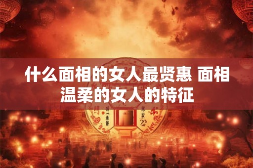 什么面相的女人最贤惠 面相温柔的女人的特征