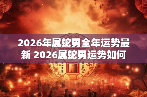 2026年属蛇男全年运势最新 2026属蛇男运势如何