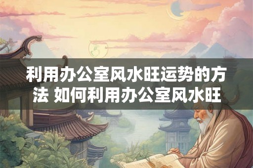 利用办公室风水旺运势的方法 如何利用办公室风水旺运